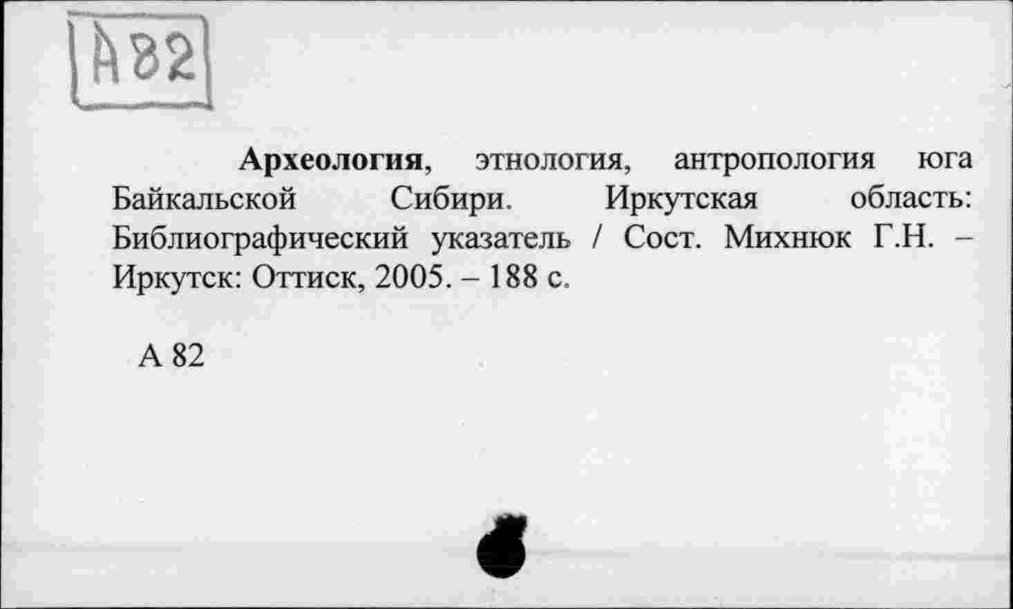 ﻿Археология, этнология, антропология юга Байкальской Сибири. Иркутская область: Библиографический указатель / Сост. Михнюк Г.Н. -Иркутск: Оттиск, 2005. - 188 с.
А 82